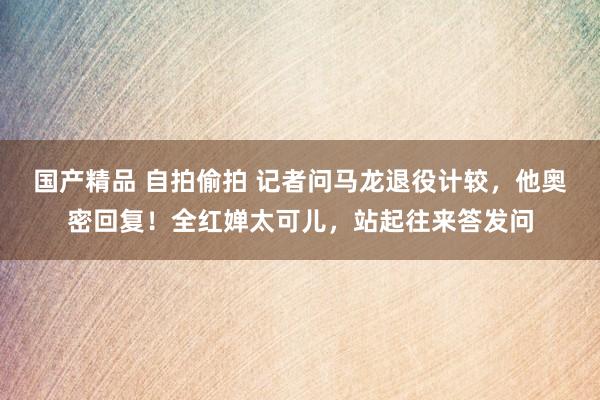 国产精品 自拍偷拍 记者问马龙退役计较，他奥密回复！全红婵太可儿，站起往来答发问