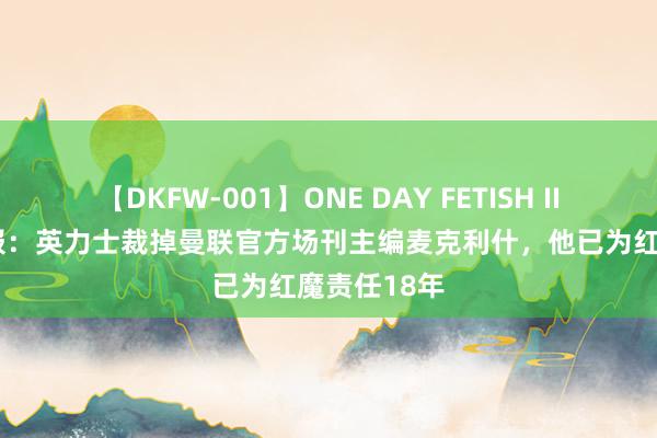 【DKFW-001】ONE DAY FETISH II ゆりあ 邮报：英力士裁掉曼联官方场刊主编麦克利什，他已为红魔责任18年