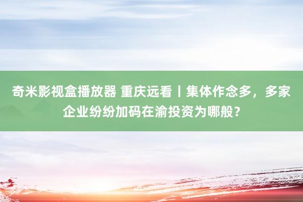 奇米影视盒播放器 重庆远看丨集体作念多，多家企业纷纷加码在渝投资为哪般？