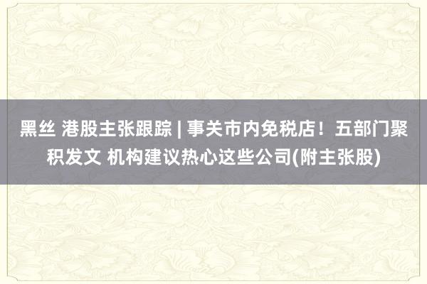 黑丝 港股主张跟踪 | 事关市内免税店！五部门聚积发文 机构建议热心这些公司(附主张股)