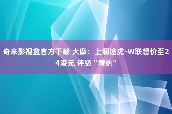 奇米影视盒官方下载 大摩：上调途虎-W联想价至24港元 评级“增执”