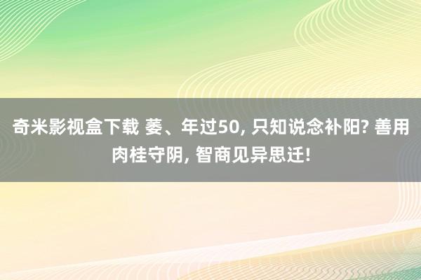 奇米影视盒下载 萎、年过50， 只知说念补阳? 善用肉桂守阴， 智商见异思迁!