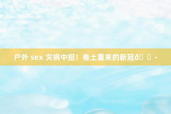 户外 sex 灾祸中招！卷土重来的新冠😭