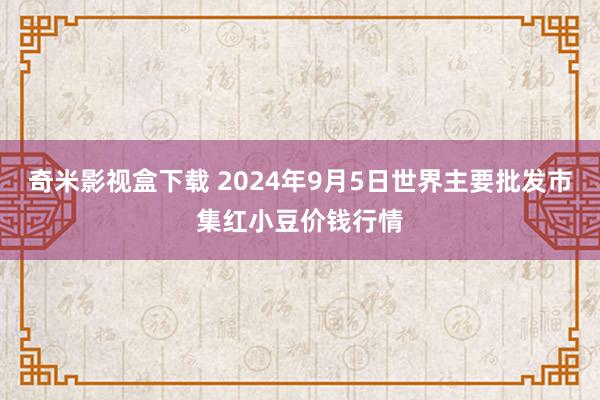 奇米影视盒下载 2024年9月5日世界主要批发市集红小豆价钱行情