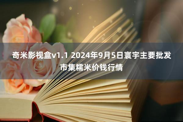 奇米影视盒v1.1 2024年9月5日寰宇主要批发市集糯米价钱行情