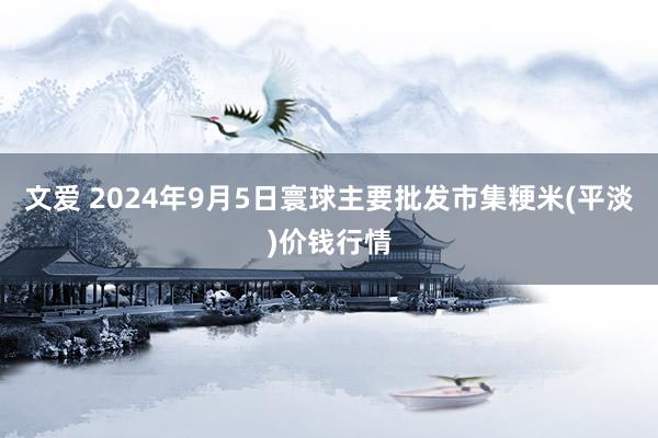 文爱 2024年9月5日寰球主要批发市集粳米(平淡)价钱行情