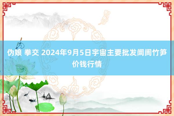 伪娘 拳交 2024年9月5日宇宙主要批发阛阓竹笋价钱行情