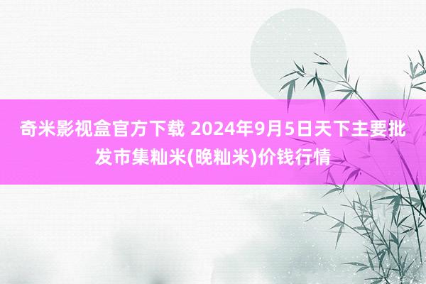 奇米影视盒官方下载 2024年9月5日天下主要批发市集籼米(晚籼米)价钱行情