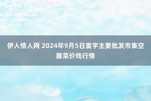 伊人情人网 2024年9月5日寰宇主要批发市集空腹菜价钱行情