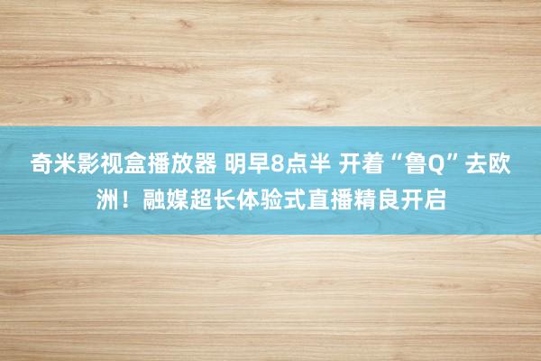 奇米影视盒播放器 明早8点半 开着“鲁Q”去欧洲！融媒超长体验式直播精良开启