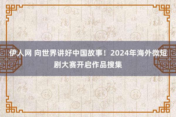 伊人网 向世界讲好中国故事！2024年海外微短剧大赛开启作品搜集