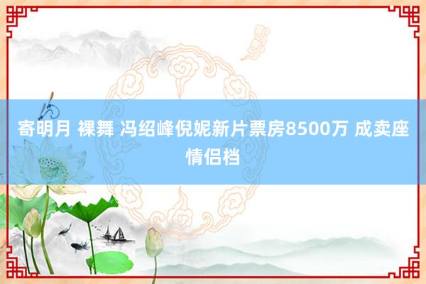 寄明月 裸舞 冯绍峰倪妮新片票房8500万 成卖座情侣档