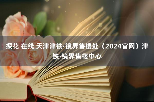 探花 在线 天津津铁·镜界售楼处（2024官网）津铁·镜界售楼中心