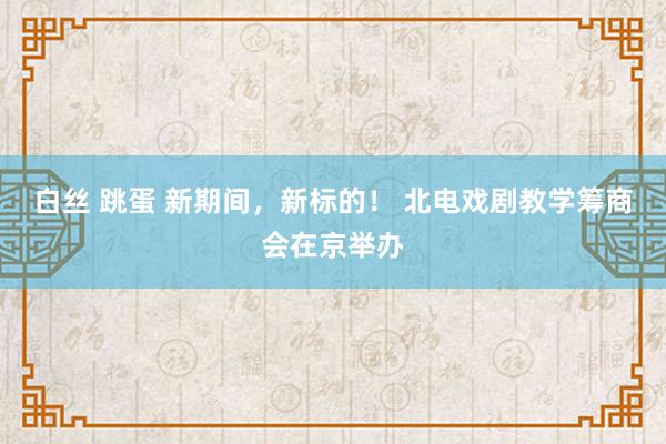 白丝 跳蛋 新期间，新标的！ 北电戏剧教学筹商会在京举办