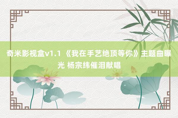 奇米影视盒v1.1 《我在手艺绝顶等你》主题曲曝光 杨宗纬催泪献唱