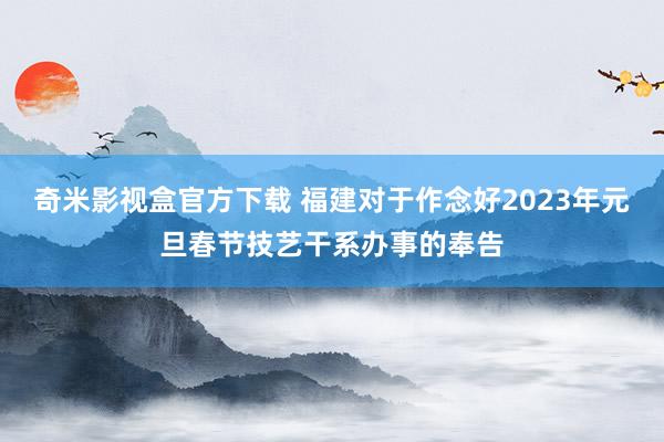 奇米影视盒官方下载 福建对于作念好2023年元旦春节技艺干系办事的奉告