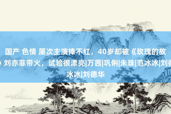 国产 色情 屡次主演捧不红，40岁却被《玫瑰的故事》刘亦菲带火，试验很漂亮|万茜|巩俐|朱珠|范冰冰|刘德华