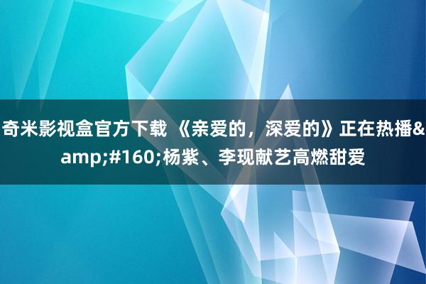 奇米影视盒官方下载 《亲爱的，深爱的》正在热播&#160;杨紫、李现献艺高燃甜爱