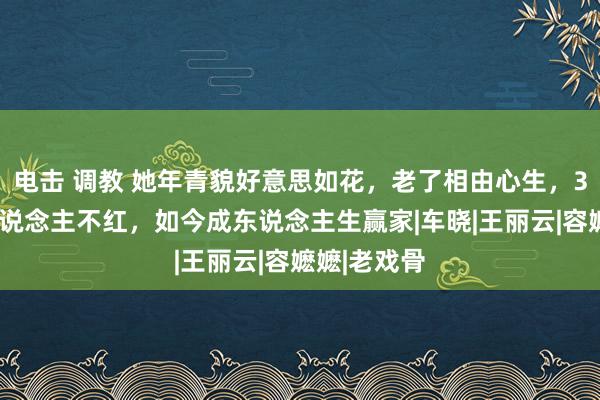 电击 调教 她年青貌好意思如花，老了相由心生，38年戏红东说念主不红，如今成东说念主生赢家|车晓|王丽云|容嬷嬷|老戏骨