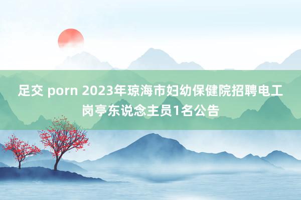 足交 porn 2023年琼海市妇幼保健院招聘电工岗亭东说念主员1名公告