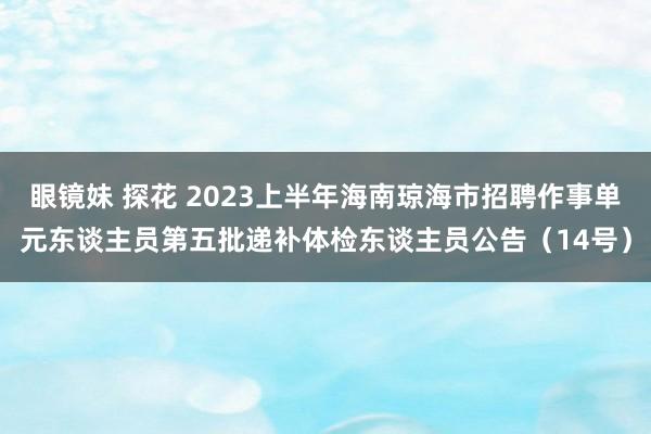 眼镜妹 探花 2023上半年海南琼海市招聘作事单元东谈主员第五批递补体检东谈主员公告（14号）