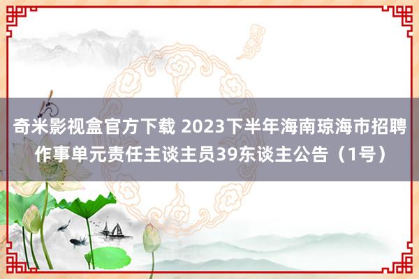 奇米影视盒官方下载 2023下半年海南琼海市招聘作事单元责任主谈主员39东谈主公告（1号）