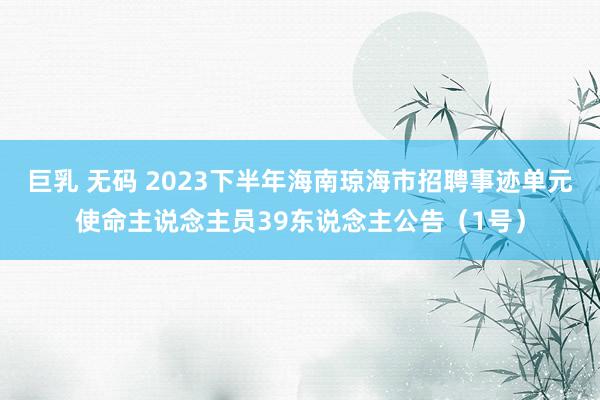 巨乳 无码 2023下半年海南琼海市招聘事迹单元使命主说念主员39东说念主公告（1号）