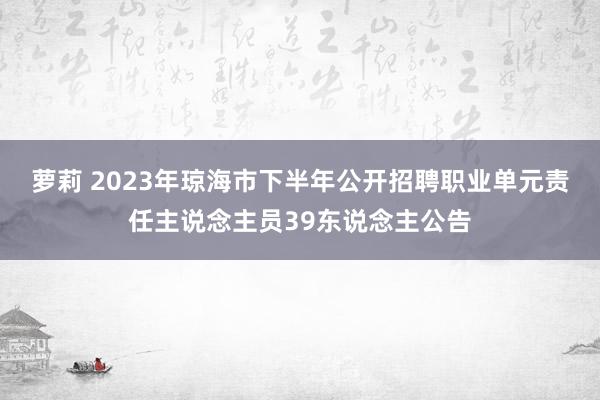 萝莉 2023年琼海市下半年公开招聘职业单元责任主说念主员39东说念主公告