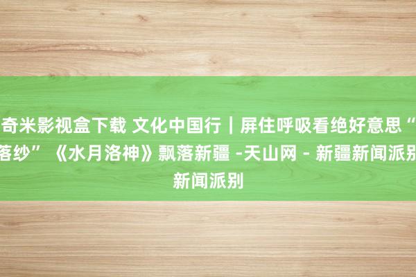 奇米影视盒下载 文化中国行｜屏住呼吸看绝好意思“落纱” 《水月洛神》飘落新疆 -天山网 - 新疆新闻派别