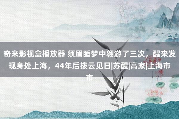 奇米影视盒播放器 须眉睡梦中翱游了三次，醒来发现身处上海，44年后拨云见日|苏醒|高家|上海市