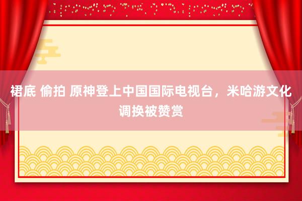 裙底 偷拍 原神登上中国国际电视台，米哈游文化调换被赞赏