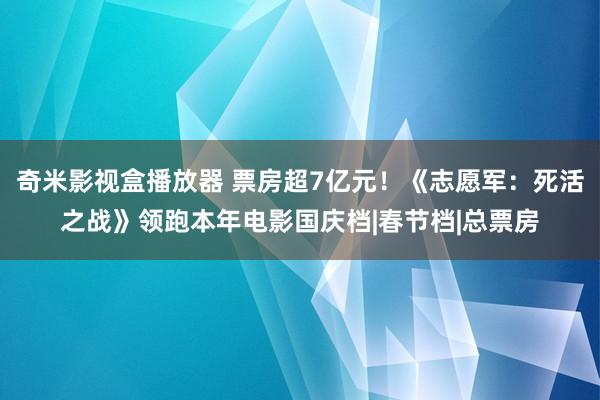 奇米影视盒播放器 票房超7亿元！《志愿军：死活之战》领跑本年电影国庆档|春节档|总票房