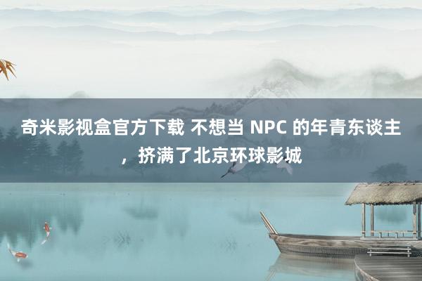 奇米影视盒官方下载 不想当 NPC 的年青东谈主，挤满了北京环球影城