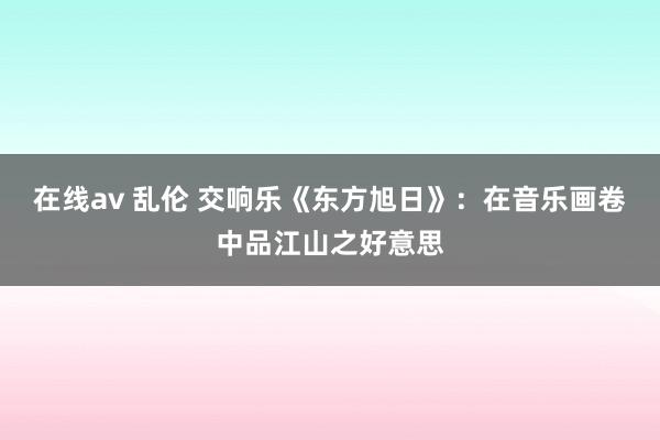 在线av 乱伦 交响乐《东方旭日》：在音乐画卷中品江山之好意思