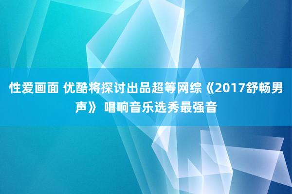 性爱画面 优酷将探讨出品超等网综《2017舒畅男声》 唱响音乐选秀最强音