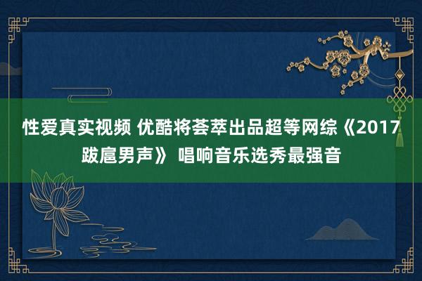 性爱真实视频 优酷将荟萃出品超等网综《2017跋扈男声》 唱响音乐选秀最强音