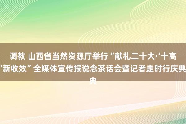 调教 山西省当然资源厅举行“献礼二十大·‘十高’新收效”全媒体宣传报说念茶话会暨记者走时行庆典