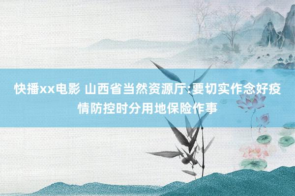 快播xx电影 山西省当然资源厅:要切实作念好疫情防控时分用地保险作事