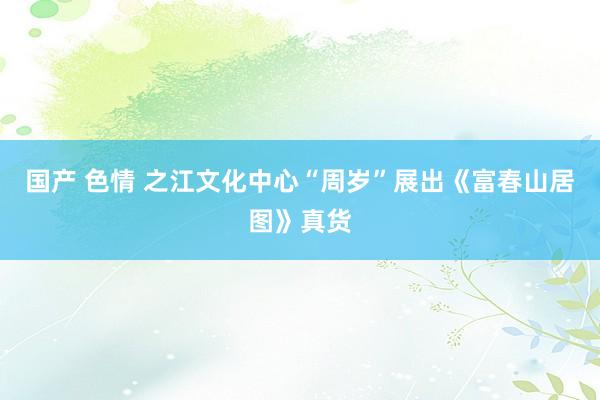 国产 色情 之江文化中心“周岁”展出《富春山居图》真货